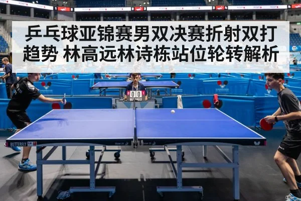 乒乓球亚锦赛男双决赛折射双打趋势 林高远林诗栋站位轮转解析