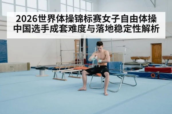 2026世界体操锦标赛女子自由体操 中国选手成套难度与落地稳定性解析